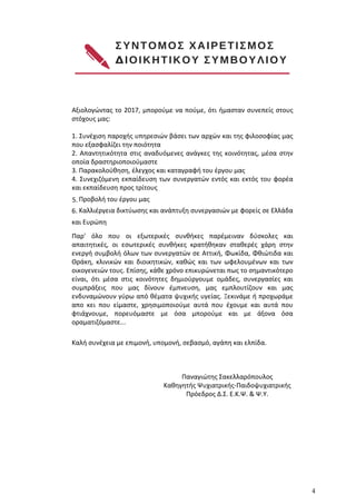 ΣΥΝΤΟΜΟΣ ΧΑΙΡΕΤΙΣΜΟΣ 
ΔΙΟΙΚΗΤΙΚΟΥ ΣΥΜΒΟΥΛΙΟΥ
www.ekpse.gr 4
Αξιολογώντας το 2017, μπορούμε να πούμε, ότι ήμασταν συνεπείς στους
στόχους μας:
1. Συνέχιση παροχής υπηρεσιών βάσει των αρχών και της φιλοσοφίας μας
που εξασφαλίζει την ποιότητα
2. Απαντητικότητα στις αναδυόμενες ανάγκες της κοινότητας, μέσα στην
οποία δραστηριοποιούμαστε
3. Παρακολούθηση, έλεγχος και καταγραφή του έργου μας
4. Συνεχιζόμενη εκπαίδευση των συνεργατών εντός και εκτός του φορέα
και εκπαίδευση προς τρίτους
5. Προβολή του έργου μας
6. Καλλιέργεια δικτύωσης και ανάπτυξη συνεργασιών με φορείς σε Ελλάδα
και Ευρώπη
Παρ' όλο που οι εξωτερικές συνθήκες παρέμειναν δύσκολες και
απαιτητικές, οι εσωτερικές συνθήκες κρατήθηκαν σταθερές χάρη στην
ενεργή συμβολή όλων των συνεργατών σε Αττική, Φωκίδα, Φθιώτιδα και
Θράκη, κλινικών και διοικητικών, καθώς και των ωφελουμένων και των
οικογενειών τους. Επίσης, κάθε χρόνο επικυρώνεται πως το σημαντικότερο
είναι, ότι μέσα στις κοινότητες δημιούργουμε ομάδες, συνεργασίες και
συμπράξεις που μας δίνουν έμπνευση, μας εμπλουτίζουν και μας
ενδυναμώνουν γύρω από θέματα ψυχικής υγείας. Ξεκινάμε ή προχωράμε
απο κει που είμαστε, χρησιμοποιούμε αυτά που έχουμε και αυτά που
φτιάχνουμε, πορευόμαστε με όσα μπορούμε και με άξονα όσα
οραματιζόμαστε...
Καλή συνέχεια με επιμονή, υπομονή, σεβασμό, αγάπη και ελπίδα.
Παναγιώτης Σακελλαρόπουλος
Καθηγητής Ψυχιατρικής-Παιδοψυχιατρικής
Πρόεδρος Δ.Σ. Ε.Κ.Ψ. & Ψ.Υ.
 