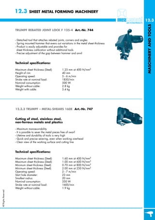 12.3          SHEET METAL FORMING MACHINERY

                                                                                                       12.3




                                                                                                        MASCHINERY AND TOOLS
                      TRUMPF REBATED JOINT LOCK F 125-4 Art.-Nr. 744


                      - Detached tool that attaches rebated joints, corners and angles
                      - Spring mounted hammer that evens out variations in the metal sheet thickness
                      - Product is easily adjustable and provides for
                        sheet thickness calibration without additional tools
                      - Precise adjustment of the gap between hammer and anvil


                      Technical specifications:

                      Maximum sheet thickness (Steel):        1.25 mm at 400 N/mm2
                      Height of rim:                          40 mm
                      Operating speed:                        5 - 6 m/min
                      Stroke rate at nominal load:            1850/min
                      Nominal consumption:                    500 W
                      Weight without cable:                   2.8 kg
                      Weight with cable:                      5.4 kg




                      12.3.3 TRUMPF – METAL-SHEARS 160E Art.-Nr. 747


                      Cutting of steel, stainless steel,
                      non-ferrous metals and plastics

                      -   Maximum manoeuvrability
                      -   It is possible to sever the metal pieces free of swarf
                      -   Lifetime and durability of tools is very high
                      -   Quick and precise severing, even when working overhead
                      -   Clear view of the working surface and cutting line


                      Technical specifications:

                      Maximum sheet thickness (Steel):        1.60 mm at 400    N/mm2
                      Maximum sheet thickness (Steel):        1.00 mm at 600    N/mm2
                      Minimum sheet thickness (Steel):        0.70 mm at 800    N/mm2
                      Minimum sheet thickness (Steel):        2.00 mm at 250    N/mm2
                      Operating speed:                        2 - 7 m/min
                      Start hole diameter:                    23 mm
                      Smallest radius:                        20 mm
                      Nominal consumption:                    350 W
                      Stroke rate at nominal load:            1600/min
                      Weight without cable:                   1.9 kg
All Rights Reserved
 