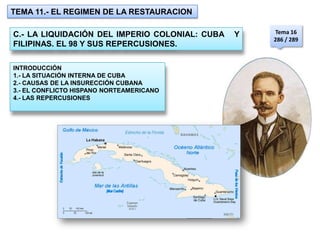TEMA 11.- EL REGIMEN DE LA RESTAURACION

                                                    Tema 16
C.- LA LIQUIDACIÓN DEL IMPERIO COLONIAL: CUBA   Y
                                                    286 / 289
FILIPINAS. EL 98 Y SUS REPERCUSIONES.

INTRODUCCIÓN
1.- LA SITUACIÓN INTERNA DE CUBA
2.- CAUSAS DE LA INSURECCIÓN CUBANA
3.- EL CONFLICTO HISPANO NORTEAMERICANO
4.- LAS REPERCUSIONES
 