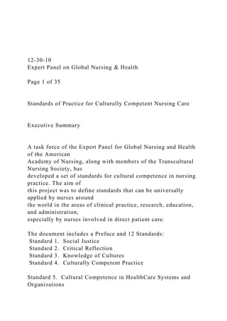 12-30-10
Expert Panel on Global Nursing & Health
Page 1 of 35
Standards of Practice for Culturally Competent Nursing Care
Executive Summary
A task force of the Expert Panel for Global Nursing and Health
of the American
Academy of Nursing, along with members of the Transcultural
Nursing Society, has
developed a set of standards for cultural competence in nursing
practice. The aim of
this project was to define standards that can be universally
applied by nurses around
the world in the areas of clinical practice, research, education,
and administration,
especially by nurses involved in direct patient care.
The document includes a Preface and 12 Standards:
Standard 1. Social Justice
Standard 2. Critical Reflection
Standard 3. Knowledge of Cultures
Standard 4. Culturally Competent Practice
Standard 5. Cultural Competence in HealthCare Systems and
Organizations
 