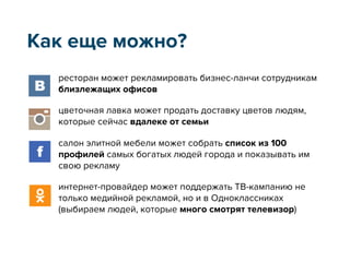 ресторан может рекламировать бизнес-ланчи сотрудникам
близлежащих офисов
цветочная лавка может продать доставку цветов людям,
которые сейчас вдалеке от семьи
салон элитной мебели может собрать список из 100
профилей самых богатых людей города и показывать им
свою рекламу
интернет-провайдер может поддержать ТВ-кампанию не
только медийной рекламой, но и в Одноклассниках
(выбираем людей, которые много смотрят телевизор)
Как еще можно?
 