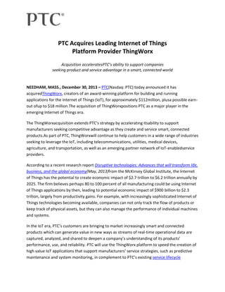 PTC Acquires Leading Internet of Things
Platform Provider ThingWorx
Acquisition acceleratesPTC’s ability to support companies
seeking product and service advantage in a smart, connected world

NEEDHAM, MASS., December 30, 2013 – PTC(Nasdaq: PTC) today announced it has
acquiredThingWorx, creators of an award-winning platform for building and running
applications for the Internet of Things (IoT), for approximately $112million, plusa possible earnout ofup to $18 million.The acquisition of ThingWorxpositions PTC as a major player in the
emerging Internet of Things era.
The ThingWorxacquisition extends PTC’s strategy by accelerating itsability to support
manufacturers seeking competitive advantage as they create and service smart, connected
products.As part of PTC, ThingWorxwill continue to help customers in a wide range of industries
seeking to leverage the IoT, including telecommunications, utilities, medical devices,
agriculture, and transportation, as well as an emerging partner network of IoT-enabledservice
providers.
According to a recent research report Disruptive technologies: Advances that will transform life,
business, and the global economy(May, 2013)from the McKinsey Global Institute, the Internet
of Things has the potential to create economic impact of $2.7 trillion to $6.2 trillion annually by
2025. The firm believes perhaps 80 to 100 percent of all manufacturing could be using Internet
of Things applications by then, leading to potential economic impact of $900 billion to $2.3
trillion, largely from productivity gains. For example, with increasingly sophisticated Internet of
Things technologies becoming available, companies can not only track the flow of products or
keep track of physical assets, but they can also manage the performance of individual machines
and systems.
In the IoT era, PTC’s customers are bringing to market increasingly smart and connected
products which can generate value in new ways as streams of real-time operational data are
captured, analyzed, and shared to deepen a company’s understanding of its products’
performance, use, and reliability. PTC will use the ThingWorx platform to speed the creation of
high value IoT applications that support manufacturers’ service strategies, such as predictive
maintenance and system monitoring, in complement to PTC’s existing service lifecycle

 