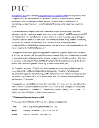 management (SLM)and extended product lifecycle management (PLM)solution portfolio.With
ThingWorx, PTC will also now offer its customers a means to establish a secure, reliable
connection to theirproducts as well as a platform to rapidly develop applications for
maintaining and operating them - and ultimately for finding ways to create new value from
them.
"All aspects of our strategy to date have centered on helping manufacturing companies
transform how they create and service smart, connected products," said PTC president and CEO
Jim Heppelmann. “For manufacturers today, it is clear to us that improved service strategies
and service delivery is the near-term ‘killer app’ for the Internet of Things and this opportunity
has guided our strategy for some time. With this acquisition,PTCnow possessesan
innovationplatform that will allow us to accelerate how we help our customers capitalize on the
market opportunity that the IoT presents.”
The opportunity, however, goes well beyond this immediate pragmatic application. Industries
of all types are poised to see disruption from the Internet of Thingsand the expanding networks
of connected sensors and devices, and a growing ecosystem of ThingWorx partners is forming
to capitalize on this growth. As part of PTC, ThingWorxintends to continue serving this diverse
market with senior management continuing to focus on its current path.
"At ThingWorx, we share PTC's vision for helping organizations fundamentally leverage the
connected world," said Russell Fadel, CEO andco-founder, ThingWorx. "We believe all
industries, but especially manufacturing, will be transformed in the Internet of Things era. We
are excited to pursuethis broad set of opportunities with the resources and proven solution
portfolio that PTC provides.”
The acquisition is expected to add more than $10 million of revenue over the next 12 months,
with $5 million to $7 million of revenue in FY’14. As a result of cost synergies and investment
plans for ThingWorx, PTC still expects FY’14 non-GAAP EPS of $2.00 to $2.10. PTC drew $110
million from its credit facility to finance the transaction.
PTC to Conduct Investor Conference Call
PTC management will host a conference call to discuss this acquisition.
Topic:

PTC to acquire ThingWorx Conference Call

When:

Tuesday, December 31, 2013 at 8:30a.m. ET

Dial-in:

1-800-857-5592 or 1-773-799-3757

 