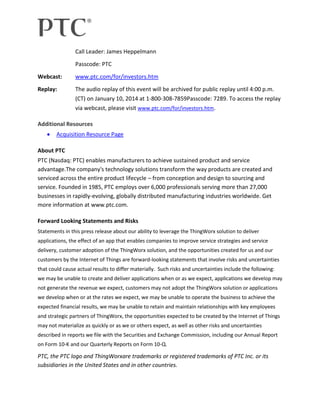 Call Leader: James Heppelmann
Passcode: PTC
Webcast:

www.ptc.com/for/investors.htm

Replay:

The audio replay of this event will be archived for public replay until 4:00 p.m.
(CT) on January 10, 2014 at 1-800-308-7859Passcode: 7289. To access the replay
via webcast, please visit www.ptc.com/for/investors.htm.

Additional Resources
Acquisition Resource Page
About PTC
PTC (Nasdaq: PTC) enables manufacturers to achieve sustained product and service
advantage.The company's technology solutions transform the way products are created and
serviced across the entire product lifecycle – from conception and design to sourcing and
service. Founded in 1985, PTC employs over 6,000 professionals serving more than 27,000
businesses in rapidly-evolving, globally distributed manufacturing industries worldwide. Get
more information at www.ptc.com.
Forward Looking Statements and Risks
Statements in this press release about our ability to leverage the ThingWorx solution to deliver
applications, the effect of an app that enables companies to improve service strategies and service
delivery, customer adoption of the ThingWorx solution, and the opportunities created for us and our
customers by the Internet of Things are forward-looking statements that involve risks and uncertainties
that could cause actual results to differ materially. Such risks and uncertainties include the following:
we may be unable to create and deliver applications when or as we expect, applications we develop may
not generate the revenue we expect, customers may not adopt the ThingWorx solution or applications
we develop when or at the rates we expect, we may be unable to operate the business to achieve the
expected financial results, we may be unable to retain and maintain relationships with key employees
and strategic partners of ThingWorx, the opportunities expected to be created by the Internet of Things
may not materialize as quickly or as we or others expect, as well as other risks and uncertainties
described in reports we file with the Securities and Exchange Commission, including our Annual Report
on Form 10-K and our Quarterly Reports on Form 10-Q.

PTC, the PTC logo and ThingWorxare trademarks or registered trademarks of PTC Inc. or its
subsidiaries in the United States and in other countries.

 