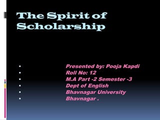 The Spirit of Scholarship                         Presented by: Pooja Kapdi                          Roll No: 12                          M.A Part -2 Semester -3                          Dept of English                          Bhavnagar University                          Bhavnagar . 