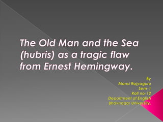 The Old Man and the Sea (hubris) as a tragic flaw from Ernest Hemingway. By MansiRajyaguru Sem-1 Roll no-12 Department of English Bhavnagar University. 