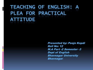 Teaching of English: A Plea for Practical attitude Presented by: Pooja Kapdi Roll No: 12 M.A Part -2 Semester -3 Dept of English Bhavnagar University Bhavnagar.