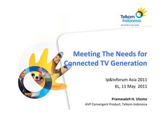 Meeting The Needs for 
         g
Connected TV Generation

                  Ip&tvforum Asia 2011
                      KL, 11 May  2011

                      Pramasaleh H. Utomo
     AVP Convergent Product, Telkom Indonesia
 