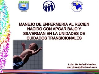 MANEJO DE ENFERMERIA AL RECIEN
   NACIDO CON APGAR BAJO Y
 SILVERMAN EN LA UNIDADES DE
   CUIDADOS TRANSICIONALES




                     Lcda. Ma Isabel Morales
                    maryjean33@hotmail.com
 