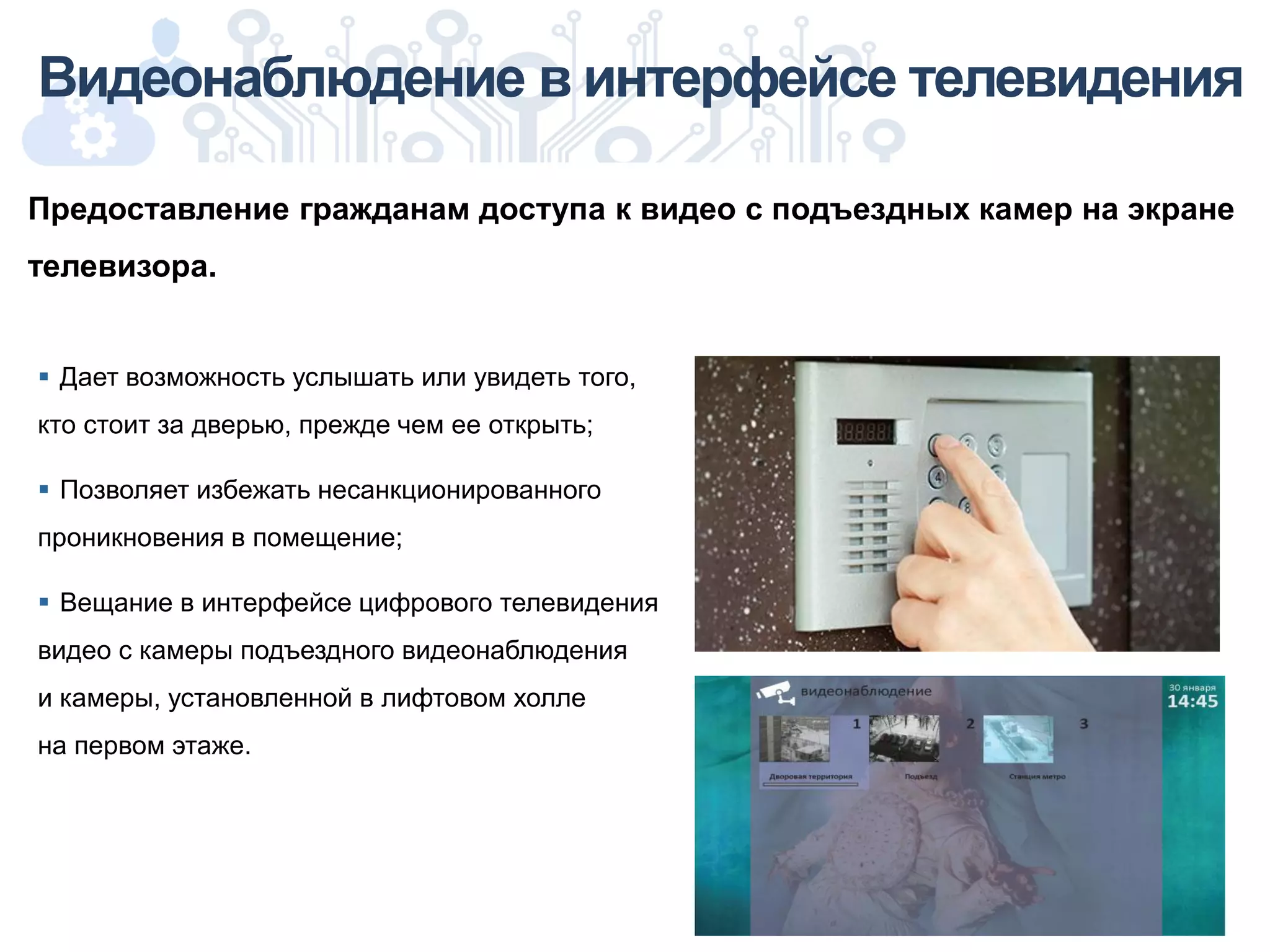  Дает возможность услышать или увидеть того,
кто стоит за дверью, прежде чем ее открыть;
 Позволяет избежать несанкционированного
проникновения в помещение;
 Вещание в интерфейсе цифрового телевидения
видео с камеры подъездного видеонаблюдения
и камеры, установленной в лифтовом холле
на первом этаже.
Видеонаблюдение в интерфейсе телевидения
Предоставление гражданам доступа к видео с подъездных камер на экране
телевизора.
 