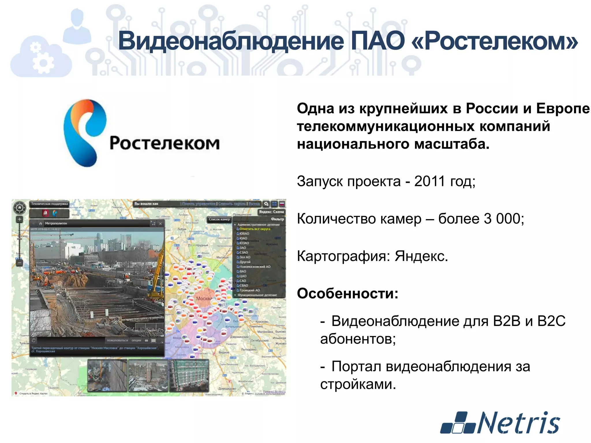 Видеонаблюдение ПАО «Ростелеком»
Одна из крупнейших в России и Европе
телекоммуникационных компаний
национального масштаба.
Запуск проекта - 2011 год;
Количество камер – более 3 000;
Картография: Яндекс.
Особенности:
- Видеонаблюдение для B2B и B2C
абонентов;
- Портал видеонаблюдения за
стройками.
 