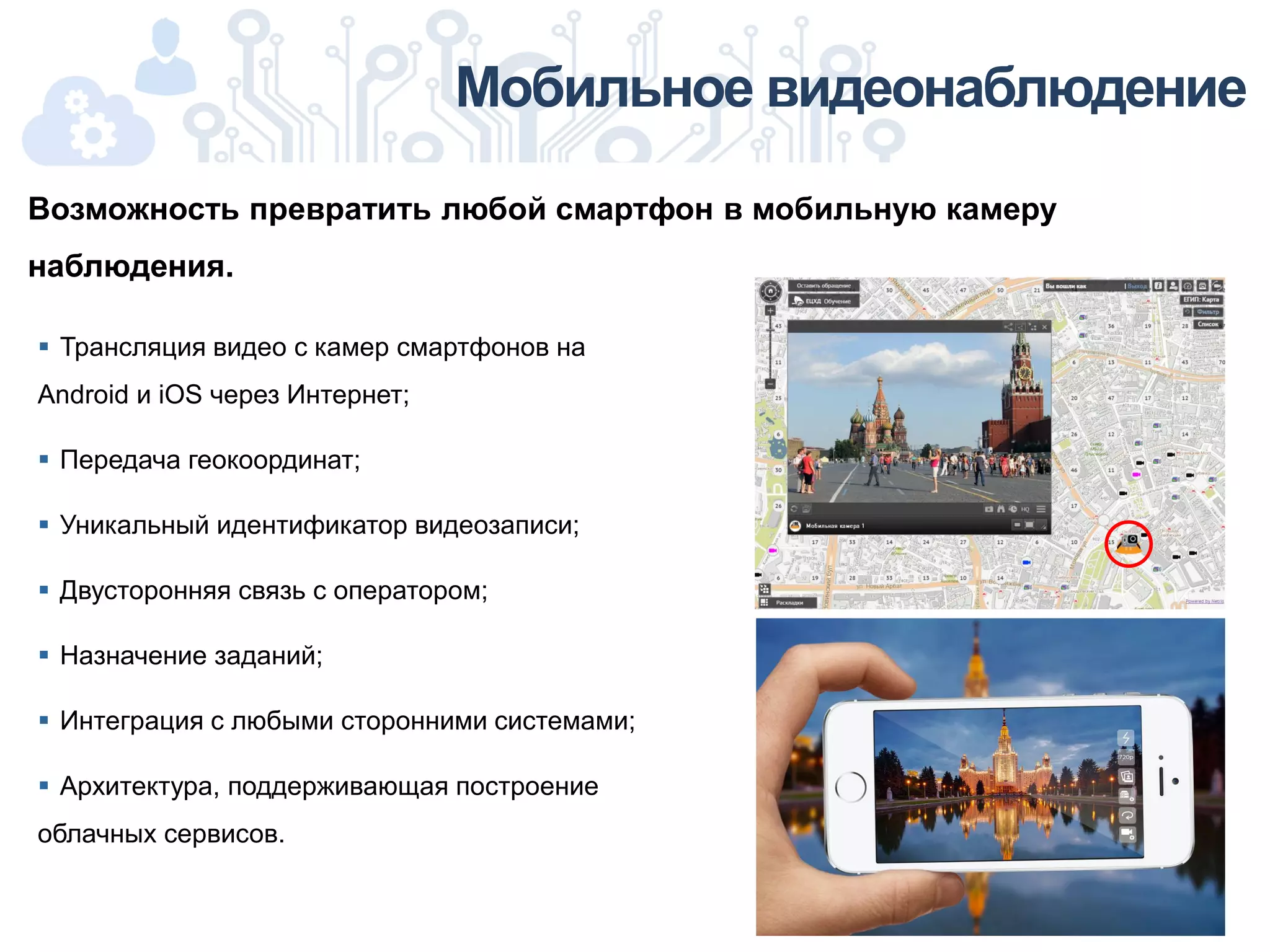 Мобильное видеонаблюдение
 Трансляция видео с камер смартфонов на
Android и iOS через Интернет;
 Передача геокоординат;
 Уникальный идентификатор видеозаписи;
 Двусторонняя связь с оператором;
 Назначение заданий;
 Интеграция с любыми сторонними системами;
 Архитектура, поддерживающая построение
облачных сервисов.
Возможность превратить любой смартфон в мобильную камеру
наблюдения.
 
