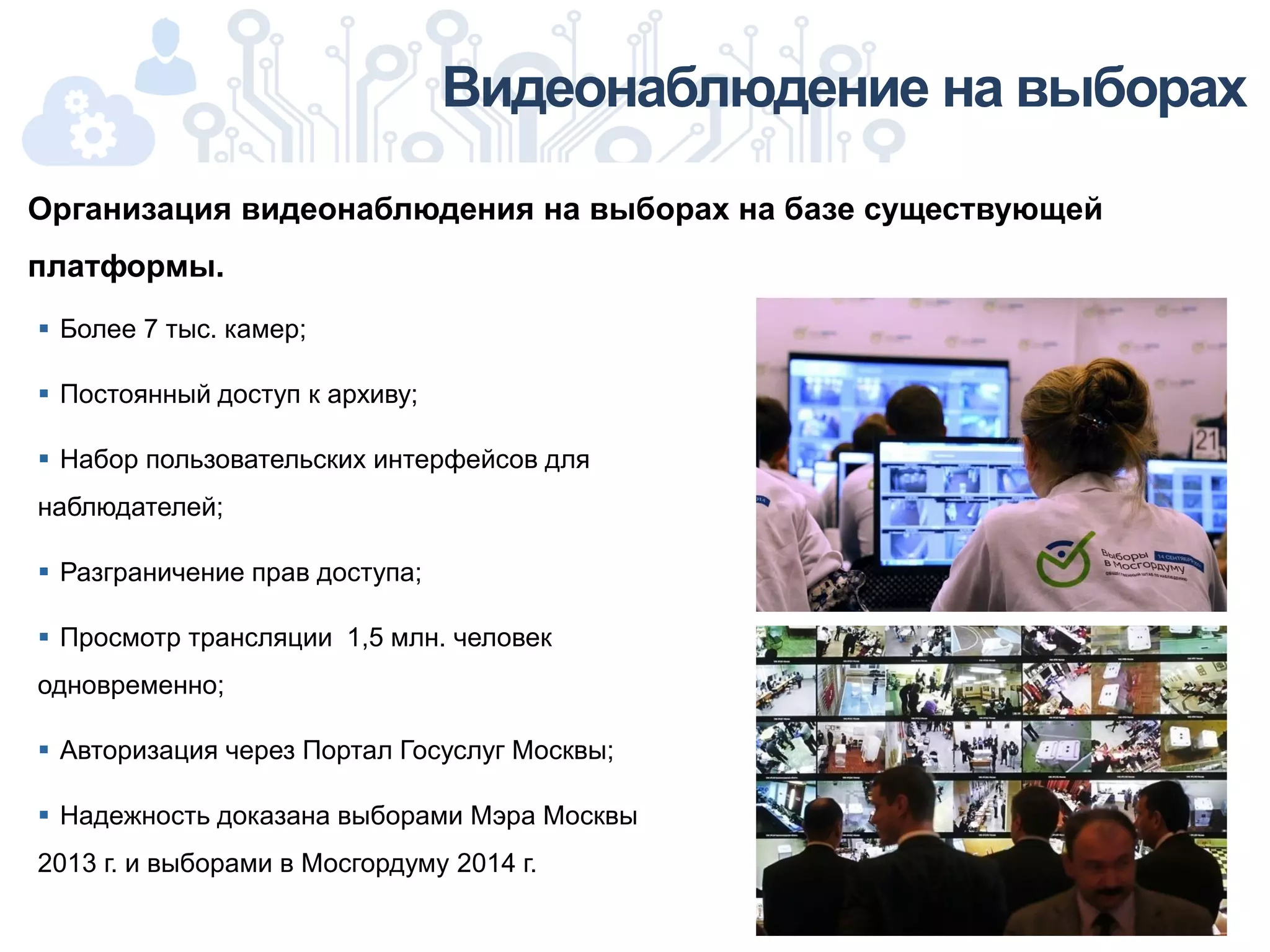 Видеонаблюдение на выборах
 Более 7 тыс. камер;
 Постоянный доступ к архиву;
 Набор пользовательских интерфейсов для
наблюдателей;
 Разграничение прав доступа;
 Просмотр трансляции 1,5 млн. человек
одновременно;
 Авторизация через Портал Госуслуг Москвы;
 Надежность доказана выборами Мэра Москвы
2013 г. и выборами в Мосгордуму 2014 г.
Организация видеонаблюдения на выборах на базе существующей
платформы.
 