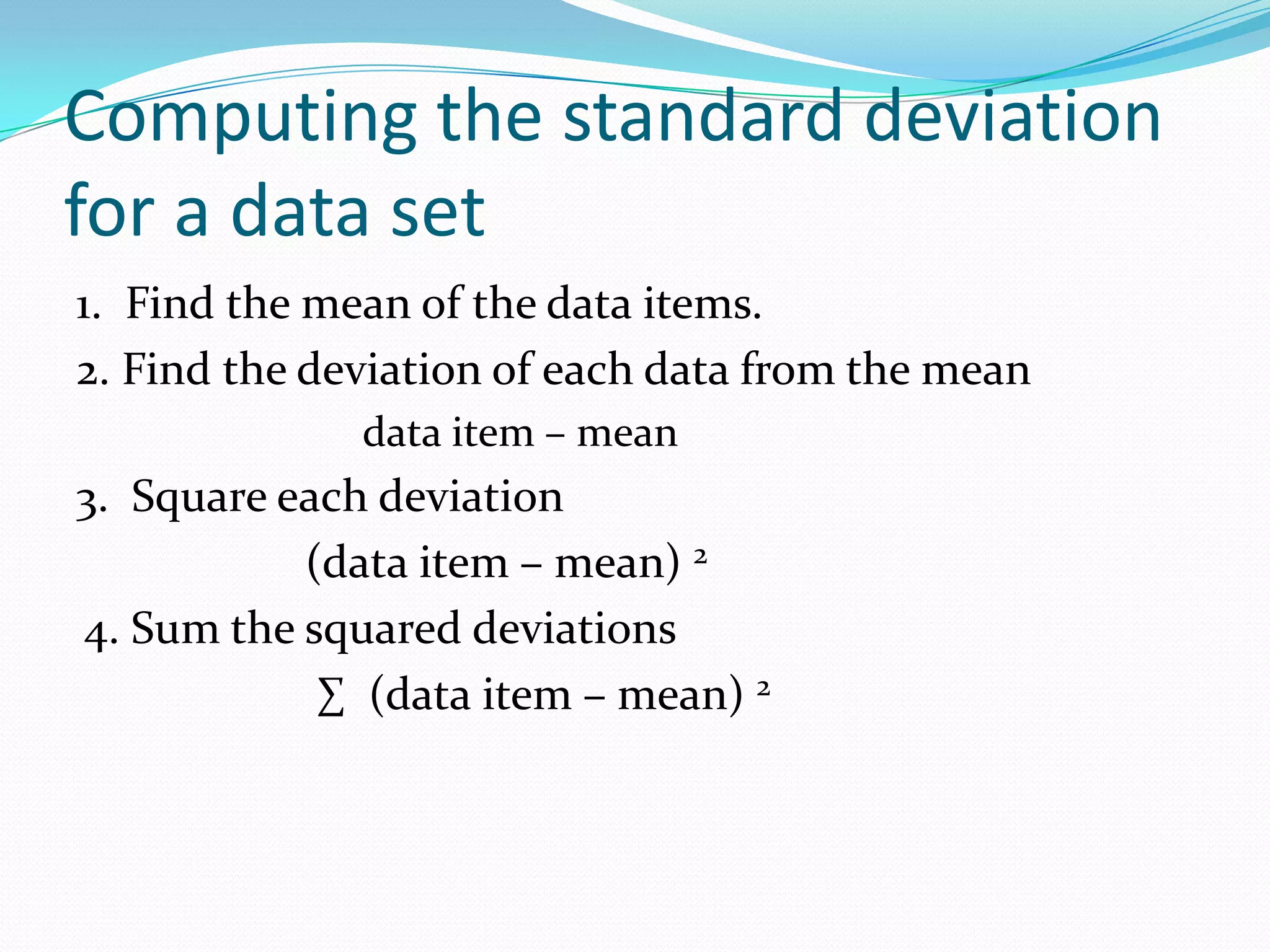 Computing the standard deviation for a data set1. Find the mean of the data items.2. Find the deviation of each data from the mean data item – mean3. Square each deviation (data item – mean) 24. Sum the squared deviations ∑ (data item – mean) 2