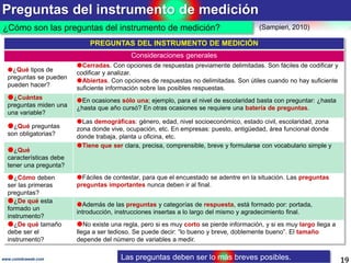 Preguntas del instrumento de medición
19www.coimbraweb.com
¿Cómo son las preguntas del instrumento de medición?
PREGUNTAS DEL INSTRUMENTO DE MEDICIÓN
Consideraciones generales
¿Qué tipos de
preguntas se pueden
pueden hacer?
Cerradas. Con opciones de respuestas previamente delimitadas. Son fáciles de codificar y
codificar y analizar.
Abiertas. Con opciones de respuestas no delimitadas. Son útiles cuando no hay suficiente
suficiente información sobre las posibles respuestas.
¿Cuántas
preguntas miden una
una variable?
En ocasiones sólo una; ejemplo, para el nivel de escolaridad basta con preguntar: ¿hasta
¿hasta que año cursó? En otras ocasiones se requiere una batería de preguntas.
¿Qué preguntas
son obligatorias?
Las demográficas: género, edad, nivel socioeconómico, estado civil, escolaridad, zona
zona donde vive, ocupación, etc. En empresas: puesto, antigüedad, área funcional donde
donde trabaja, planta u oficina, etc.
¿Qué
características debe
tener una pregunta?
Tiene que ser clara, precisa, comprensible, breve y formularse con vocabulario simple y
¿Cómo deben
ser las primeras
preguntas?
Fáciles de contestar, para que el encuestado se adentre en la situación. Las preguntas
preguntas importantes nunca deben ir al final.
¿De qué esta
formado un
instrumento?
Además de las preguntas y categorías de respuesta, está formado por: portada,
introducción, instrucciones insertas a lo largo del mismo y agradecimiento final.
¿De qué tamaño
debe ser el
instrumento?
No existe una regla, pero si es muy corto se pierde información, y si es muy largo llega a
llega a ser tedioso. Se puede decir: “lo bueno y breve, doblemente bueno”. El tamaño
depende del número de variables a medir.
(Sampieri, 2010)
Las preguntas deben ser lo más breves posibles.
 
