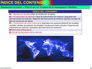ÍNDICE DEL CONTENIDO
2www.coimbraweb.com
Recolección de datos ― Paso 8 de Los 10 pasos de la Investigación Científica
ÍNDICE DEL CONTENIDO
1.- Recolección de datos (Plan de recolección de datos).
2.- El instrumento de medición (Tipos de instrumentos de medición. Requisitos del
del instrumento de medición. Selección del instrumento de medición. Ejemplo con plan de
plan de recolección de datos).
3.- Construcción de nuevo instrumento (Ejemplos con operacionalización de variables.
variables. Niveles de medición de variables. Escala para medir actitudes. Preguntas del
instrumento de medición. Aplicación del instrumento de medición).
Referencias bibliográficas.
Links de los documento de la colección.
 