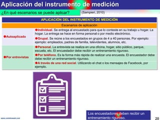 Aplicación del instrumento de medición
20www.coimbraweb.com
¿En qué escenarios se puede aplicar?
APLICACIÓN DEL INSTRUMENTO DE MEDICIÓN
Escenarios de aplicación
Autoaplicado
Individual. Se entrega al encuestado para que lo conteste en su trabajo u hogar. La
hogar. La entrega se hace en forma personal o por medio electrónico.
Grupal. Se reúne a los encuestados en grupos de 4 a 40 personas. Por ejemplo:
ejemplo: empleados, padres de familia, televidentes, alumnos, etc.
Por entrevistas
Personal. La entrevista se realiza en una oficina, hogar, sitio público, parque,
escuela, etc. El encuestador debe recibir un entrenamiento riguroso.
Por teléfono. Es la forma más rápida de realizar una encuesta. El encuestador debe
debe recibir un entrenamiento riguroso.
A través de una red social. Utilizando el chat o los mensajes de Facebook, por
ejemplo.
(Sampieri, 2010)
Los encuestadores deben recibir un
entrenamiento riguroso.
 