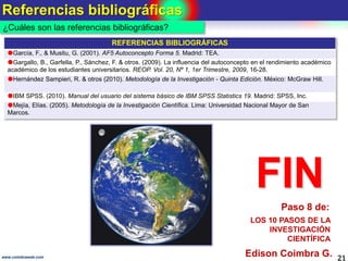 Referencias bibliográficas
21www.coimbraweb.com
¿Cuáles son las referencias bibliográficas?
FIN
Edison Coimbra G.
LOS 10 PASOS DE LA
INVESTIGACIÓN
CIENTÍFICA
Paso 8 de:
REFERENCIAS BIBLIOGRÁFICAS
García, F., & Musitu, G. (2001). AF5 Autoconcepto Forma 5. Madrid: TEA.
Gargallo, B., Garfella, P., Sánchez, F. & otros. (2009). La influencia del autoconcepto en el rendimiento académico
académico de los estudiantes universitarios. REOP. Vol. 20, Nº 1, 1er Trimestre, 2009, 16-28.
Hernández Sampieri, R. & otros (2010). Metodología de la Investigación - Quinta Edición. México: McGraw Hill.
IBM SPSS. (2010). Manual del usuario del sistema básico de IBM SPSS Statistics 19. Madrid: SPSS, Inc.
Mejía, Elías. (2005). Metodología de la Investigación Científica. Lima: Universidad Nacional Mayor de San
Marcos.
 
