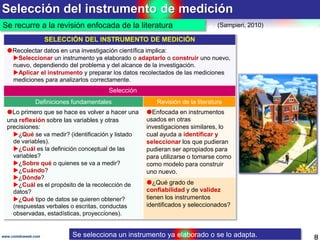 Selección del instrumento de medición
8www.coimbraweb.com
Se recurre a la revisión enfocada de la literatura (Sampieri, 2010)
SELECCIÓN DEL INSTRUMENTO DE MEDICIÓN
Recolectar datos en una investigación científica implica:
Seleccionar un instrumento ya elaborado o adaptarlo o construir uno nuevo,
nuevo, dependiendo del problema y del alcance de la investigación.
Aplicar el instrumento y preparar los datos recolectados de las mediciones
mediciones para analizarlos correctamente.
Selección
Definiciones fundamentales Revisión de la literatura
Lo primero que se hace es volver a hacer una
una reflexión sobre las variables y otras
precisiones:
¿Qué se va medir? (identificación y listado
de variables).
¿Cuál es la definición conceptual de las
variables?
¿Sobre qué o quienes se va a medir?
¿Cuándo?
¿Dónde?
¿Cuál es el propósito de la recolección de
datos?
¿Qué tipo de datos se quieren obtener?
(respuestas verbales o escritas, conductas
observadas, estadísticas, proyecciones).
Enfocada en instrumentos
usados en otras
investigaciones similares, lo
cual ayuda a identificar y
seleccionar los que pudieran
pudieran ser apropiados para
para utilizarse o tomarse como
como modelo para construir
uno nuevo.
¿Qué grado de
confiabilidad y de validez
tienen los instrumentos
identificados y seleccionados?
Se selecciona un instrumento ya elaborado o se lo adapta.
 