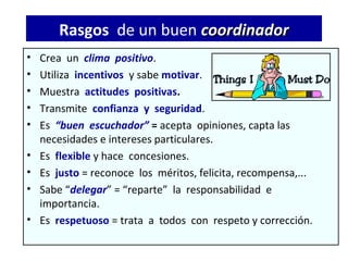 Rasgos de un buen coordinador
•   Crea un clima positivo.
•   Utiliza incentivos y sabe motivar.
•   Muestra actitudes positivas.
•   Transmite confianza y seguridad.
•   Es “buen escuchador” = acepta opiniones, capta las
    necesidades e intereses particulares.
•   Es flexible y hace concesiones.
•   Es justo = reconoce los méritos, felicita, recompensa,...
•   Sabe “delegar” = “reparte” la responsabilidad e
    importancia.
•   Es respetuoso = trata a todos con respeto y corrección.
 