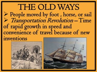 THE OLD WAYS
 People moved by foot , horse, or sail
 Transportation Revolution – Time
of rapid growth in speed and
convenience of travel because of new
inventions
 