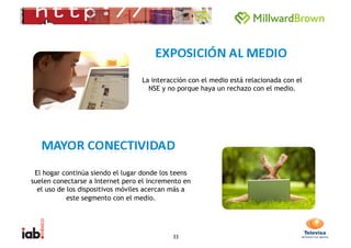 La interacción con el medio está relacionada con el
                                    NSE y no porque haya un rechazo con el medio.




 El hogar continúa siendo el lugar donde los teens
suelen conectarse a Internet pero el incremento en
  el uso de los dispositivos móviles acercan más a
            este segmento con el medio.




                                            33
 