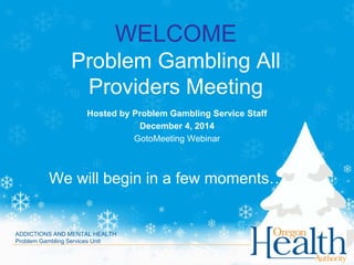 WELCOME Problem Gambling All Providers Meeting 
Hosted by Problem Gambling Service Staff 
December 4, 2014 
GotoMeeting Webinar 
We will begin in a few moments……. 
ADDICTIONS AND MENTAL HEALTH Problem Gambling Services Unit  