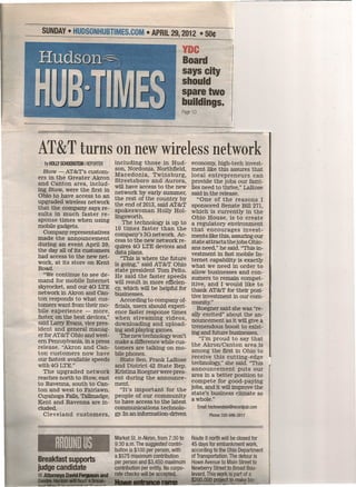 SUNDAY· HUDSONHUBTIMES.COM • APRIL 29, 2012 •                                    ~oe
                                                                    VDC
                                                                    Board
                                                                    says city
                                                                    should
                                                                    spare two
                                                                    b~ildings.
                                                                    Page 10


                       FE ,,.



AT&T turns on new wireless network
                              including those in Hud-
  by HOllY SCHOENSTEIN I REPORTER                                        economy, high-tech invest-
   Stow - AT&T's custom- son Nordonia, Northfield,                       ment like this assures that
 ers in the Greater 'Akron Ma~edonia, Twinsburg,                         local entrepreneurs      can
                              Streetsboro and
 and Canton area, includ- will have access to Aurora,
                                                 the new
                                                                         provide the jobs our fami-
ing Stow, were the first in network by early summer,                     lies need to thrive," LaRose
 Ohio to have access to an the rest of the country by                    said in the release.
upgraded wireless network the end of 2013,said AT&T                         "One of the reasons I
that the company says re- spokeswoman Holly Hol-                         sponsored Senate Bill 271,
 sults in much faster re- lingsworth.                                    which is currently in the
 sponse times when using                                                 Ohio House, is to create
                                 The technology is up to                 a regulatory environment
mobile gadgets.               10 times faster than the
   Company representatives company's 3G network. Ac-                     that encourages invest-
made the announcement                                                    ments like this, assuring our
                              cess to the-new network re-                state attracts thejobs Ohio-
 during an event April 20, quires 4G LTE devices and
the day all of its customers data plans.                                 ans need," he said. "This in-
had access to the new net-                                               vestment in fast mobile In-
                                "This is where the future                ternet capability is exactly
work, at its store on Kent _ is going," said AT&T Ohio
Road.                                                                    what we need in order to
                              state president Tom Pelto.                 allow businesses and con-
   "We continue to see de- He said the faster speeds
mand for mobile Internet will result in more efficien-                   sumers to remain compet-
 skyrocket, and our 4G LTE cy,which will be helpful for                  itive, and I would. like to
network in Akron and Can- businesses.                                    thank AT&T for their posi-
ton responds to what cus-                                                tive investment in our com-
                                According to company of-                 munity."
tomers want from their mo- ficials, users should experi-
bile experience - more, ence faster response times                          Roegner said she was "re-
faster, on the best devices," when streaming videos,                     ally excited" about the an-
 said Larry Evans, vice pres- downloading and upload-                    nouncement as it will give a
ident and general manag- ing and playing games.                          tremendous boost to exist-
 er for AT&T Ohio and west-                                              ing and future businesses,
                                The new technology won't                     "I'm proud to say that
 ern Pennsylvania, in a press make a differencewhile cus-
release. "Akron and Can- tomers are talking on mo-                       the Akron/Canton area is
ton customers now have bile phones.                                      among the first in Ohio to
 our fastest available speeds   State Sen. Frank LaRose                  receive this cutting-edge
with 4G LTE."                 and District 42 State Rep.                 technology," she said. "This
   The upgraded network Kristina Roegner were pres-                      announcement puts our
reaches north to Stow, east ent during the announce-                     area in a better position to
to Ravenna, south to Can- ment.                                          compete for good-paying
ton and west to Fairlawn.       "It's important .for the                 jobs, and it willimprove the
 Cuyahoga Falls, Tallmadge, people of our community                      state's business climate as
-Kent and Ravenna are in- to have access to the latest                   awhole." .
eluded.'                      communications technolo-                        Email: hschoenstein@recordpub.com
   Cleveland customers,       gy.In an information-driven                            Phone: 330-686-3917

                                             wr

                                    Market St. in Akron, from 7:30to     Route 8 north will be closed for
                                    9:30a.m. The suggested contri-       45 days for embankment work,
                                    bution is $100 per person, with      according to the Ohio Department
                                    a $575 maximum contribution          of Transportation. The detour is
Breakfast supports                  per person and $3,450 maximum        Howe Avenue to Main Street to
judge candidate                     contribution per entity. No corpo-   Newberry Street to Broad Bou-
  AtIorn!!Ys David ~          and   rate checks will be accepted.        levard. This work is part of a
  .                             -                                        $200,000   project to make bin
 