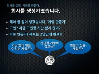 회사를 설립, 게임을 만들다.

  회사를 생성하였습니다.

 해야 할 일이 생겼습니다. ‘게임 만들기’
 고민? 지금 고민할 시간 없지 않아?
 바로 만든다! 목표는 2달만에 완료!!

                   간단한 게임의
  가장 빨리 만들          장르는?     만들고 싶은
  수 있는 게임은?                   게임은?
 