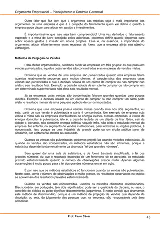 Orçamento Empresarial – Planejamento e Controle Gerencial

      Outro fator que faz com que o orçamento das receitas seja o mais importante dos
orçamentos de uma empresa é que é a projeção do faturamento quem vai definir o quanto a
empresa pode dispor para alocar em gastos e investimentos.

       É importantíssimo que isso seja bem compreendido! Uma vez definidos o faturamento
esperado e a meta de lucro desejada pelos acionistas, podemos definir quanto dispomos para
cobrir nossos gastos e investir em novos projetos. Essa é, na essência, a importância do
orçamento: alocar eficientemente estes recursos de forma que a empresa atinja seu objetivo
estratégico.


Métodos de Projeção de Vendas

      Para efeitos orçamentários, podemos dividir as empresas em três grupos: as que possuem
vendas pulverizadas, aquelas cujas vendas são concentradas e as empresas de vendas mistas.

       Dizemos que as vendas de uma empresa são pulverizadas quando esta empresa fatura
quantias relativamente pequenas para muitos clientes. A característica das empresas cujas
vendas são pulverizadas é que a decisão isolada de um cliente de comprar ou não comprar não
afeta o seu resultado final. Exemplo: a decisão isolada de um cliente comprar ou não comprar em
um determinado supermercado não afeta seu resultado mensal.

        Já as empresas cujas vendas são concentradas faturam grandes quantias para poucos
clientes. Exemplo: a decisão isolada de um cliente de comprar ou não comprar um carro pode
afetar o resultado mensal de uma pequena agência de carros importados.

       Dizemos que uma empresa possui vendas mistas quando atua nos dois segmentos, ou
seja, parte de sua venda é pulverizada e parte é concentrada. Um exemplo de empresa cuja
venda é mista são as empresas distribuidoras de energia elétrica. Nestas empresas, a venda de
energia domiciliar é pulverizada, isto é, a decisão isolada de um cliente de tirar férias, sair da
cidade e, portanto, não consumir energia elétrica naquele mês, não afeta o resultado mensal da
empresa. No entanto, no segmento de vendas institucionais, para indústrias ou órgãos públicos, é
concentrada. Isso porque se uma indústria de grande porte ou um órgão público parar de
consumir, isto certamente afetará seu resultado.

        Quando as vendas são pulverizadas, podemos projetá-las usando métodos estatísticos. Já
quando as vendas são concentradas, os métodos estatísticos não são eficientes, porque a
estatística depende fundamentalmente da chamada “lei dos grandes números”.

       Sem querer dar uma aula de estatística, e de forma bastante simplificada, a lei dos
grandes números diz que o resultado esperado de um fenômeno só se aproxima do resultado
previsto estatisticamente quando o número de observações cresce muito. Apenas algumas
observações é muito pouco para a lei dos grandes números entrar em ação.

       É por isso que os métodos estatísticos só funcionam quando as vendas são pulverizadas.
Neste caso, como o número de observações é muito grande, os resultados observados na prática
se aproximam dos resultados previstos estatisticamente.

        Quando as vendas são concentradas, usamos os métodos chamados discricionários.
Discricionário, em português, tem dois significados: pode ser a qualidade do discreto, ou seja, o
contrário de exibido ou pode significar discernimento, julgamento. É neste sentido que chamamos
este método de discricionário, porque é um método de projeção de vendas que depende da
discrição, ou seja, do julgamento das pessoas que, na empresa, são responsáveis pela área
comercial.




                                        Prof. Paulo César                                            45
 