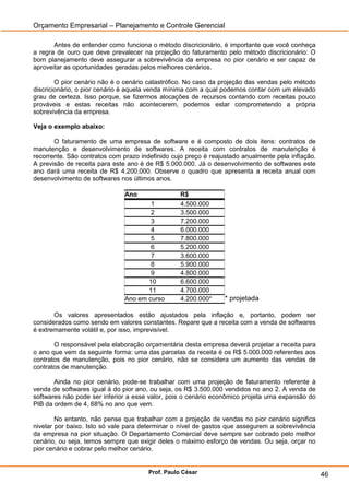Orçamento Empresarial – Planejamento e Controle Gerencial

       Antes de entender como funciona o método discricionário, é importante que você conheça
a regra de ouro que deve prevalecer na projeção do faturamento pelo método discricionário: O
bom planejamento deve assegurar a sobrevivência da empresa no pior cenário e ser capaz de
aproveitar as oportunidades geradas pelos melhores cenários.

        O pior cenário não é o cenário catastrófico. No caso da projeção das vendas pelo método
discricionário, o pior cenário é aquela venda mínima com a qual podemos contar com um elevado
grau de certeza. Isso porque, se fizermos alocações de recursos contando com receitas pouco
prováveis e estas receitas não acontecerem, podemos estar comprometendo a própria
sobrevivência da empresa.

Veja o exemplo abaixo:

       O faturamento de uma empresa de software e é composto de dois itens: contratos de
manutenção e desenvolvimento de softwares. A receita com contratos de manutenção é
recorrente. São contratos com prazo indefinido cujo preço é reajustado anualmente pela inflação.
A previsão de receita para este ano é de R$ 5.000.000. Já o desenvolvimento de softwares este
ano dará uma receita de R$ 4.200.000. Observe o quadro que apresenta a receita anual com
desenvolvimento de softwares nos últimos anos.

                               Ano                R$
                                       1          4.500.000
                                       2          3.500.000
                                       3          7.200.000
                                       4          6.000.000
                                       5          7.800.000
                                       6          5.200.000
                                       7          3.600.000
                                       8          5.900.000
                                       9          4.800.000
                                      10          6.600.000
                                      11          4.700.000
                               Ano em curso       4.200.000*     * projetada

       Os valores apresentados estão ajustados pela inflação e, portanto, podem ser
considerados como sendo em valores constantes. Repare que a receita com a venda de softwares
é extremamente volátil e, por isso, imprevisível.

       O responsável pela elaboração orçamentária desta empresa deverá projetar a receita para
o ano que vem da seguinte forma: uma das parcelas da receita é os R$ 5.000.000 referentes aos
contratos de manutenção, pois no pior cenário, não se considera um aumento das vendas de
contratos de manutenção.

       Ainda no pior cenário, pode-se trabalhar com uma projeção de faturamento referente à
venda de softwares igual à do pior ano, ou seja, os R$ 3.500.000 vendidos no ano 2. A venda de
softwares não pode ser inferior a esse valor, pois o cenário econômico projeta uma expansão do
PIB da ordem de 4, 68% no ano que vem.

        No entanto, não pense que trabalhar com a projeção de vendas no pior cenário significa
nivelar por baixo. Isto só vale para determinar o nível de gastos que assegurem a sobrevivência
da empresa na pior situação. O Departamento Comercial deve sempre ser cobrado pelo melhor
cenário, ou seja, temos sempre que exigir deles o máximo esforço de vendas. Ou seja, orçar no
pior cenário e cobrar pelo melhor cenário.


                                       Prof. Paulo César                                           46
 