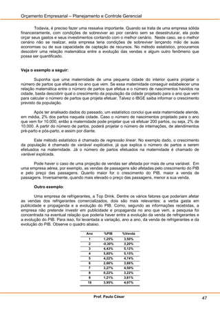 Orçamento Empresarial – Planejamento e Controle Gerencial

       Todavia, é preciso fazer uma ressalva importante. Quando se trata de uma empresa sólida
financeiramente, com condições de sobreviver ao pior cenário sem se desestruturar, ela pode
orçar seus gastos e seus investimentos contando com o melhor cenário. Neste caso, se o melhor
cenário não se realizar, esta empresa teria condições de sobreviver lançando mão de suas
economias ou de sua capacidade de captação de recursos. No método estatístico, procuramos
descobrir uma relação matemática entre a evolução das vendas e algum outro fenômeno que
possa ser quantificado.


Veja o exemplo a seguir:

       Suponha que uma maternidade de uma pequena cidade do interior queira projetar o
número de partos que efetuará no ano que vem. Se essa maternidade conseguir estabelecer uma
relação matemática entre o número de partos que efetua e o número de nascimentos havidos na
cidade, basta descobrir qual o crescimento da população da cidade projetado para o ano que vem
para calcular o número de partos que projeta efetuar. Talvez o IBGE saiba informar o crescimento
previsto da população.

       Após ter analisado dados do passado, um estatístico conclui que esta maternidade atende,
em média, 2% dos partos naquela cidade. Caso o número de nascimentos projetado para o ano
que vem for 10.000, então a maternidade pode projetar que vá efetuar 200 partos, ou seja, 2% de
10.000. A partir do número de partos, poderá projetar o número de internações, de atendimentos
pré-parto e pós-parto, e assim por diante.

       Este método estatístico é chamado de regressão linear. No exemplo dado, o crescimento
da população é chamado de variável explicativa, já que explica o número de partos a serem
efetuados na maternidade. Já o número de partos efetuados na maternidade é chamado de
variável explicada.

      Pode haver o caso de uma projeção de vendas ser afetada por mais de uma variável. Em
uma empresa aérea, por exemplo, as vendas de passagens são afetadas pelo crescimento do PIB
e pelo preço das passagens. Quanto maior for o crescimento do PIB, maior a venda de
passagens. Inversamente, quando mais elevado o preço das passagens, menor a sua venda.

       Outro exemplo:

        Uma empresa de refrigerantes, a Top Drink. Dentre os vários fatores que poderiam afetar
as vendas dos refrigerantes comercializados, dois são mais relevantes: a verba gasta em
publicidade e propaganda e a evolução do PIB. Como, segundo as informações recebidas, a
empresa não pretende investir em publicidade e propaganda no ano que vem, a pesquisa foi
concentrada na eventual relação que poderia haver entre a evolução da venda de refrigerantes e
a evolução do PIB. Para isso, foi levantada a variação, ano a ano, da venda de refrigerantes e da
evolução do PIB. Observe o quadro abaixo.

                                   Ano        %PIB      %Venda
                                    1          1,25%     3,50%
                                    2         -0,30%     3,20%
                                    3          4,43%     5,12%
                                    4          5,85%     5,15%
                                    5          4,22%     4,74%
                                    6          2,66%     3,86%
                                    7          3,27%     4,50%
                                    8          0,22%     3,22%
                                    9          1,21%     3,81%
                                    10         3,95%     4,97%



                                         Prof. Paulo César                                          47
 