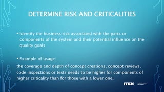 DETERMINE RISK AND CRITICALITIES
• Identify the business risk associated with the parts or
components of the system and their potential influence on the
quality goals
• Example of usage:
the coverage and depth of concept creations, concept reviews,
code inspections or tests needs to be higher for components of
higher criticality than for those with a lower one.
 