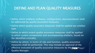DEFINE AND PLAN QUALITY MEASURES
• Define which artefacts (software, configuration, documentation) shall
be addressed by quality assurance measures.
• Define which quality assurance measures shall be applied per artefact
type.
• Define to which extent quality assurance measures shall be applied
to which system components and accompanying artefacts, based on
the identified criticality.
• Define by whom, in terms of role and function, quality assurance
measures shall be performed. This may include an approval of the
effective execution of quality assurance measures by the System
Quality Manager.
 