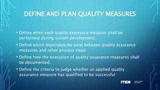 DEFINE AND PLAN QUALITY MEASURES
• Define when each quality assurance measure shall be
performed during system development.
• Define which dependencies exist between quality assurance
measures and other process steps
• Define how the execution of quality assurance measures shall
be documented.
• Define the criteria to judge whether an applied quality
assurance measure has qualified to be successful
 
