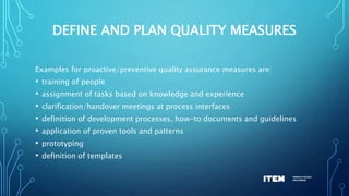 DEFINE AND PLAN QUALITY MEASURES
Examples for proactive/preventive quality assurance measures are:
• training of people
• assignment of tasks based on knowledge and experience
• clarification/handover meetings at process interfaces
• definition of development processes, how-to documents and guidelines
• application of proven tools and patterns
• prototyping
• definition of templates
 