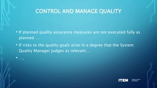 CONTROL AND MANAGE QUALITY
• If planned quality assurance measures are not executed fully as
planned …
• If risks to the quality goals arise in a degree that the System
Quality Manager judges as relevant…
• ….
 