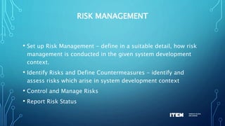 RISK MANAGEMENT
• Set up Risk Management - define in a suitable detail, how risk
management is conducted in the given system development
context.
• Identify Risks and Define Countermeasures - identify and
assess risks which arise in system development context
• Control and Manage Risks
• Report Risk Status
 