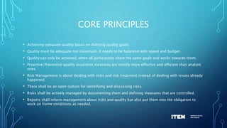 CORE PRINCIPLES
• Achieving adequate quality bases on defining quality goals.
• Quality must be adequate not maximum. It needs to be balanced with speed and budget.
• Quality can only be achieved, when all participants share the same goals and works towards them.
• Proactive/Preventive quality assurance measures are mostly more effective and efficient than analytic
ones.
• Risk Management is about dealing with risks and risk treatment instead of dealing with issues already
happened.
• There shall be an open culture for identifying and discussing risks.
• Risks shall be actively managed by documenting them and defining measures that are controlled.
• Reports shall inform management about risks and quality but also put them into the obligation to
work on frame conditions as needed.
 