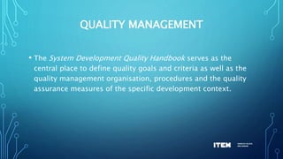 QUALITY MANAGEMENT
• The System Development Quality Handbook serves as the
central place to define quality goals and criteria as well as the
quality management organisation, procedures and the quality
assurance measures of the specific development context.
 
