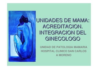 UNIDADES DE MAMA:
   ACREDITACION.
 INTEGRACION DEL
    GINECOLOGO
 UNIDAD DE PATOLOGIA MAMARIA
 HOSPITAL CLINICO SAN CARLOS
          A MORENO
 