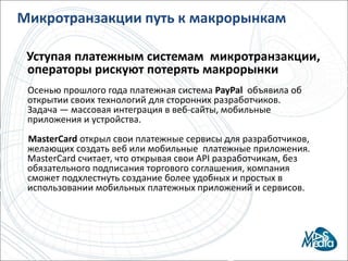 Микротранзакции путь к макрорынкамУступая платежным системам микротранзакции, операторы рискуют потерять макрорынкиОсенью прошлого года платежная система PayPalобъявила об открытии своих технологий для сторонних разработчиков. Задача — массовая интеграция в веб-сайты, мобильные приложения и устройства.       MasterCardоткрыл свои платежные сервисы для разработчиков, желающих создать веб или мобильные  платежные приложения. MasterCard считает, что открывая свои API разработчикам, без обязательного подписания торгового соглашения, компания сможет подхлестнуть создание более удобных и простых в использовании мобильных платежных приложений и сервисов.