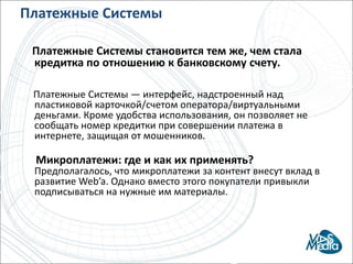 Платежные Системы     Платежные Системы становится тем же, чем стала кредитка по отношению к банковскому счету.     Платежные Системы — интерфейс, надстроенный над пластиковой карточкой/счетом оператора/виртуальными деньгами. Кроме удобства использования, он позволяет не сообщать номер кредитки при совершении платежа в интернете, защищая от мошенников.Микроплатежи: где и как их применять?Предполагалось, что микроплатежи за контент внесут вклад в развитие Web’a. Однако вместо этого покупатели привыкли подписываться на нужные им материалы.