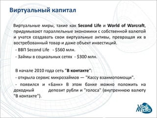 Виртуальный капиталВиртуальные миры, такие как SecondLifeи Worldof Warcraft, придумывают параллельные экономики с собственной валютой и учатся создавать свои виртуальные активы, превращая их в востребованный товар и даже объект инвестиций.        - ВВП SecondLife   - $560 млн.       - Займы в социальных сетях  - $300 млн.       В начале 2010 года сеть "В контакте“:     - открыла сервис микрозаймов — "Кассу взаимопомощи".- появился и «Банк» В этом банке можно положить на доходный          депозит рубли и "голоса" (внутреннюю валюту "В контакте").
