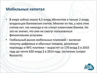 МобильныекапиталВ мире сейчас около 4,5 млрд абонентов и только 2 млрд владельцев банковских счетов. Многие из тех, у кого этих счетов нет, так никогда и не станут клиентами банков. Но это не значит, что они не смогут пользоваться финансовыми услугами.Глобальный рынок мобильных платежей – включая покупку цифровых и обычных товаров, денежные переводы и NFC-платежи – вырастет со 170 млрд $ в 2010 году до почти 630 млрд $ в 2014 году. (источник Juniper Research) 