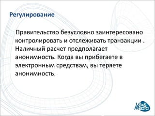 предоставить абонентам возможность совершать базовые банковские операции (переводы, платежи, депозиты и микрокредиты), с мобильного телефонаРегулирование    Правительство безусловно заинтересовано контролировать и отслеживать транзакции . Наличный расчет предполагает анонимность. Когда вы прибегаете в электронным средствам, вы теряете анонимность.