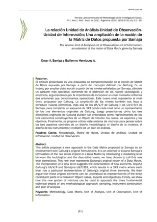 relmis.com.ar


                                 Revista Latinoamericana de Metodología de la Investigación Social.
                          Nº1. Año 1. Abril - Sept. de 2011. Argentina. ISSN: 1853-6190. Pp. 61 - 69.



       La relación Unidad de Análisis-Unidad de Observación-
      Unidad de Información: Una ampliación de la noción de
                    la Matriz de Datos propuesta por Samaja
                    The relation Unit of Analysis-Unit of Observation-Unit of Information:
                              an extension of the notion of Data Matrix given by Samaja



    Omar A. Barriga y Guillermo Henríquez A.




Resumen.
El artículo presentado es una propuesta de complementación de la noción de Matriz
de Datos expuesta por Samaja, a partir del concepto definido por Galtung. Es un
intento por ampliar dicha noción a partir de los niveles señalados por Samaja, dándole
un carácter más operativo; partiendo de la distinción de los niveles tautológicos y
empíricos, argumentamos por la importancia de incorporar un nivel mediador entre los
dos anteriores que denominamos operacional. Este nuevo nivel representa el nivel
único propuesto por Galtung. La ampliación de los niveles también nos lleva a
introducir nuevos elementos, más allá de los UA/V/R de Galtung y los UA/V/R/I de
Samaja, para completar un esquema de 3X3 donde cada nivel tiene un representante
de los tres elementos originales de Galtung. Luego presentamos cómo los tres
elementos originales de Galtung pueden ser entendidos como representantes de los
tres elementos constituyentes de un Objeto de Estudio: los casos, los aspectos y los
objetivos. Finalmente, se propone utilizar este sistema de matrices para pensar sobre
los tres aspectos centrales de un diseño metodológico: el diseño de la muestra, el
diseño de los instrumentos y el diseño de un plan de análisis.
Palabras Claves: Metodología, Matriz de datos, Unidad de análisis, Unidad de
información, Unidad de observación.

Abstract.
This article proposes a new approach to the Data Matrix proposed by Samaja as an
improvement over Galtung‟s original formulations. It is an attempt to expand Samaja‟s
formulation of the two levels implicit in a Data Matrix by introducing a mediating level
between the tautological and the descriptive levels; we have chosen to call this new
level operational. This new level represents Galtung‟s original notion of a Data Matrix.
The incorporation of a new level suggests the incorporation of new elements, beyond
Galtung‟s UA/V/R and Samaja‟s UA/V/R/I, which results in a 3X3 matrix where each
level has a particular representative of Galtung‟s original three elements. We then
argue that those original elements can be understood as representatives of the three
constituent parts of a Research Object: cases, aspects and objectives. Finally, we show
how this new system of matrices can be used to approach the three fundamental
technical details of any methodological approach: sampling, instrument construction
and plan of analysis.
Keywords: Methodology, Data Matrix, Unit of Analysis, Unit of Observation, Unit of
Information.




                                     [61]
 