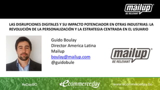 Guido Boulay
Director America Latina
Mailup
boulay@mailup.com
@guidobule
LAS DISRUPCIONES DIGITALES Y SU IMPACTO POTENCIADOR EN OTRAS INDUSTRIAS: LA
REVOLUCIÓN DE LA PERSONALIZACIÓN Y LA ESTRATEGIA CENTRADA EN EL USUARIO
 