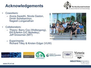 Acknowledgements
• Coworkers:
   – Aruna Awasthi, Nicola Gaston,
     Dmitri Schebarchov,
     Nagesh Longanathan

• Collaborators:
   – Theory: Barry Cox (Wollongong),
     Elif Erterkin (UC Berkeley),
     Jeff Grossman (MIT)

   – Experiments:
     Richard Tilley & Kirsten Edgar (VUW)
 