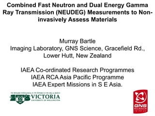 Combined Fast Neutron and Dual Energy Gamma
Ray Transmission (NEUDEG) Measurements to Non-
           invasively Assess Materials


                   Murray Bartle
  Imaging Laboratory, GNS Science, Gracefield Rd.,
             Lower Hutt, New Zealand

     IAEA Co-ordinated Research Programmes
        IAEA RCA Asia Pacific Programme
         IAEA Expert Missions in S E Asia.
 